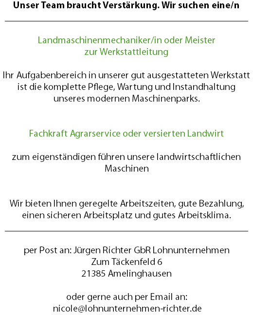 Unser Team braucht Verstärkung. Wir suchen eine/n __________________________________________________ Landmaschinenmechaniker/in oder Meister zur Werkstattleitung Ihr Aufgabenbereich in unserer gut ausgestatteten Werkstatt ist die komplette Pflege, Wartung und Instandhaltung unseres modernen Maschinenparks. Fachkraft Agrarservice oder versierten Landwirt zum eigenständigen führen unsere landwirtschaftlichen Maschinen Wir bieten Ihnen geregelte Arbeitszeiten, gute Bezahlung, einen sicheren Arbeitsplatz und gutes Arbeitsklima. __________________________________________________ per Post an: Jürgen Richter GbR Lohnunternehmen Zum Täckenfeld 6 21385 Amelinghausen oder gerne auch per Email an: nicole@lohnunternehmen-richter.de
