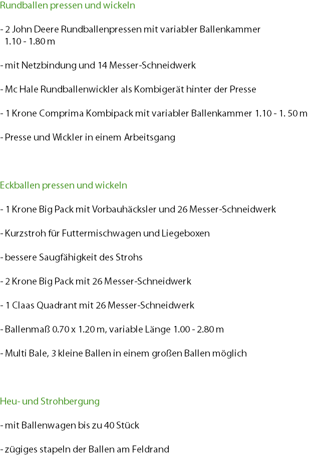 Rundballen pressen und wickeln - 2 John Deere Rundballenpressen mit variabler Ballenkammer 1.10 - 1.80 m - mit Netzbindung und 14 Messer-Schneidwerk - Mc Hale Rundballenwickler als Kombigerät hinter der Presse - 1 Krone Comprima Kombipack mit variabler Ballenkammer 1.10 - 1. 50 m - Presse und Wickler in einem Arbeitsgang Eckballen pressen und wickeln - 1 Krone Big Pack mit Vorbauhäcksler und 26 Messer-Schneidwerk - Kurzstroh für Futtermischwagen und Liegeboxen - bessere Saugfähigkeit des Strohs - 2 Krone Big Pack mit 26 Messer-Schneidwerk - 1 Claas Quadrant mit 26 Messer-Schneidwerk - Ballenmaß 0.70 x 1.20 m, variable Länge 1.00 - 2.80 m - Multi Bale, 3 kleine Ballen in einem großen Ballen möglich Heu- und Strohbergung - mit Ballenwagen bis zu 40 Stück - zügiges stapeln der Ballen am Feldrand