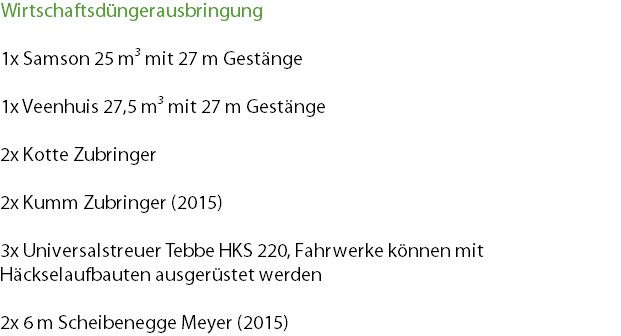 Wirtschaftsdüngerausbringung 1x Samson 25 m³ mit 27 m Gestänge 1x Veenhuis 27,5 m³ mit 27 m Gestänge 2x Kotte Zubringer 2x Kumm Zubringer (2015) 3x Universalstreuer Tebbe HKS 220, Fahrwerke können mit Häckselaufbauten ausgerüstet werden 2x 6 m Scheibenegge Meyer (2015)